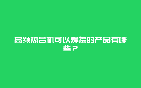 高频热合机可以焊接的产品有哪些？