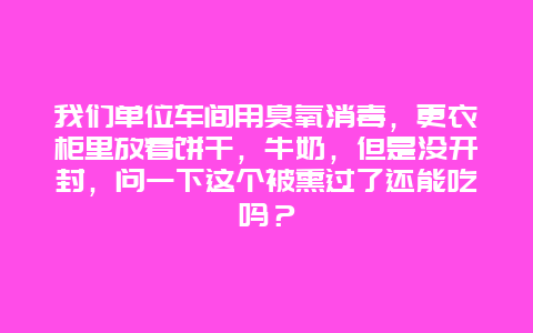 我们单位车间用臭氧消毒，更衣柜里放着饼干，牛奶，但是没开封，问一下这个被熏过了还能吃吗？