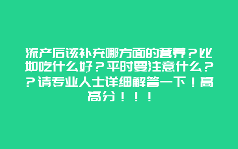 流产后该补充哪方面的营养？比如吃什么好？平时要注意什么？？请专业人士详细解答一下！高高分！！！