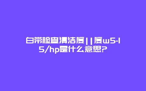 白带检查清洁度||度w5-15/hp是什么意思?