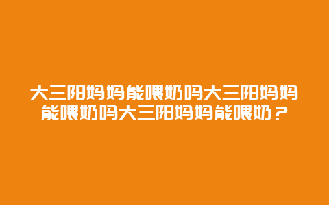 大三阳妈妈能喂奶吗大三阳妈妈能喂奶吗大三阳妈妈能喂奶？