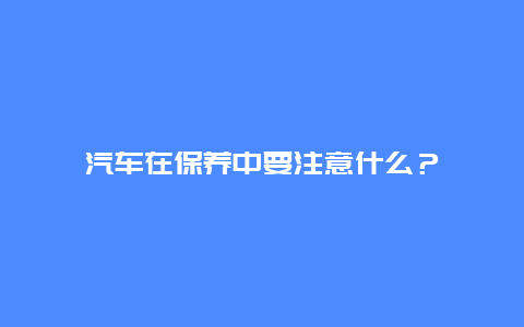 汽车在保养中要注意什么？