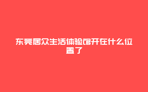 东莞居众生活体验馆开在什么位置了