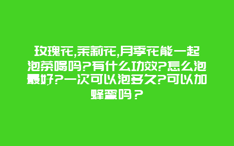 玫瑰花,茉莉花,月季花能一起泡茶喝吗?有什么功效?怎么泡最好?一次可以泡多久?可以加蜂蜜吗？