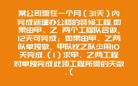 某公司需在一个月（31天）内完成新建办公楼的装修工程.如果由甲、乙 两个工程队合做，12天可完成；如果由甲、乙两队单独做，甲队比乙队少用10天完成.（1）求甲、乙两工程对单独完成此项工程所需的天数.（