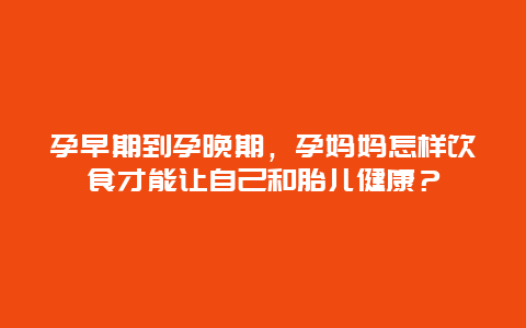 孕早期到孕晚期，孕妈妈怎样饮食才能让自己和胎儿健康？