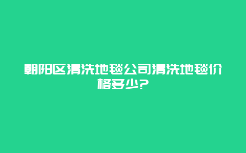 朝阳区清洗地毯公司清洗地毯价格多少?