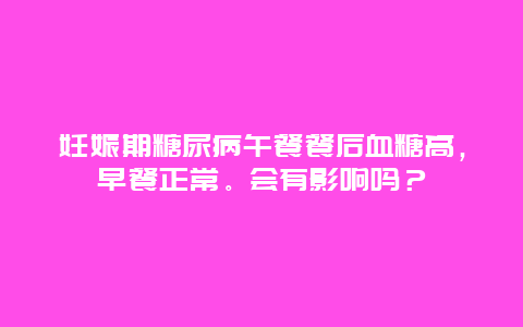 妊娠期糖尿病午餐餐后血糖高，早餐正常。会有影响吗？