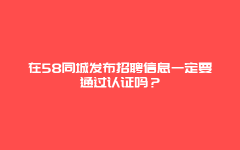 在58同城发布招聘信息一定要通过认证吗？