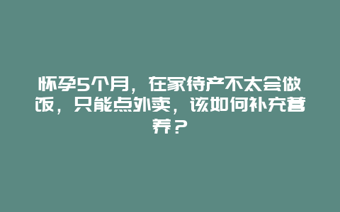 怀孕5个月，在家待产不太会做饭，只能点外卖，该如何补充营养？