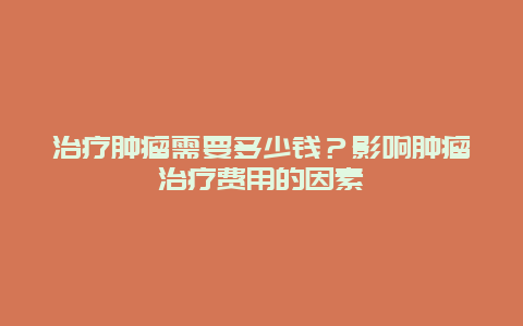 治疗肿瘤需要多少钱？影响肿瘤治疗费用的因素