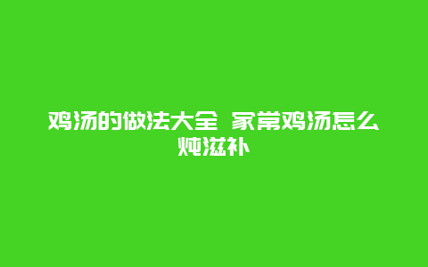 鸡汤的做法大全 家常鸡汤怎么炖滋补