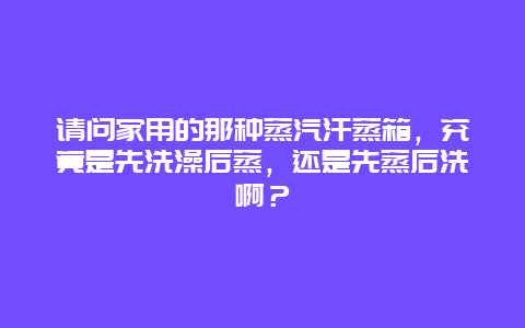 请问家用的那种蒸汽汗蒸箱，究竟是先洗澡后蒸，还是先蒸后洗啊？