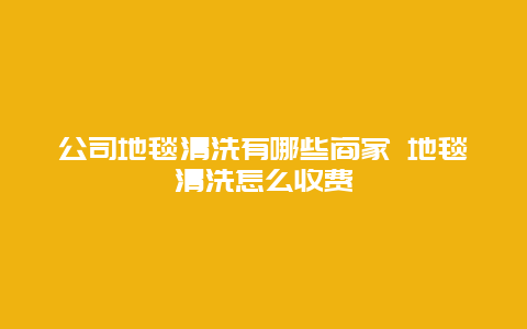 公司地毯清洗有哪些商家 地毯清洗怎么收费