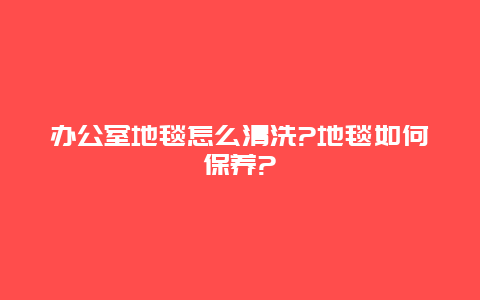 办公室地毯怎么清洗?地毯如何保养?