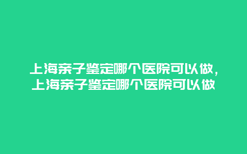 上海亲子鉴定哪个医院可以做，上海亲子鉴定哪个医院可以做