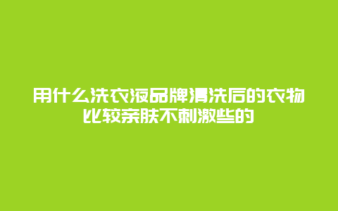 用什么洗衣液品牌清洗后的衣物比较亲肤不刺激些的