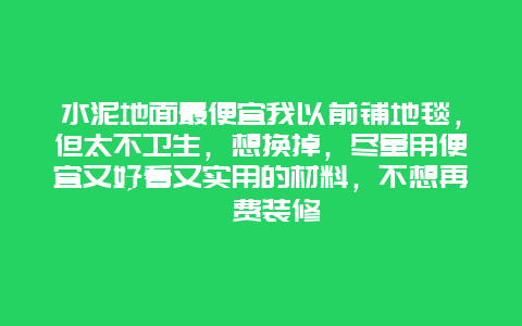 水泥地面最便宜我以前铺地毯，但太不卫生，想换掉，尽量用便宜又好看又实用的材料，不想再沱费装修