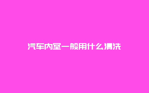 汽车内室一般用什么清洗