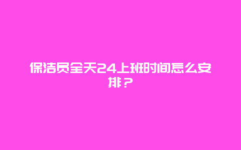 保洁员全天24上班时间怎么安排？_http://www.365jiazheng.com_保洁卫生_第1张