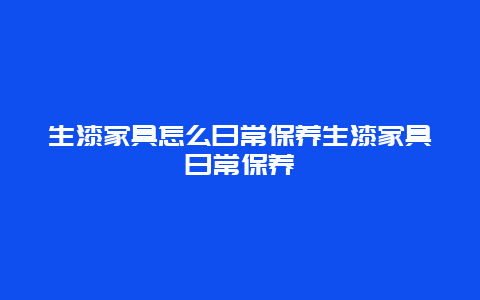 生漆家具怎么日常保养生漆家具日常保养