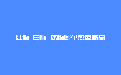 红糖 白糖 冰糖哪个热量最高