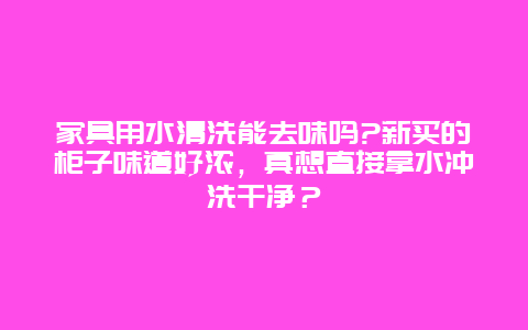 家具用水清洗能去味吗?新买的柜子味道好浓，真想直接拿水冲洗干净？