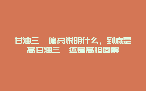 甘油三酯偏高说明什么，到底是高甘油三酯还是高胆固醇