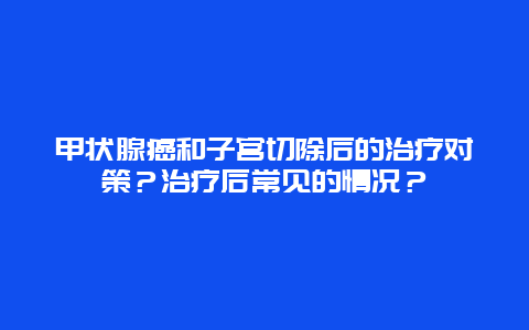 甲状腺癌和子宫切除后的治疗对策？治疗后常见的情况？