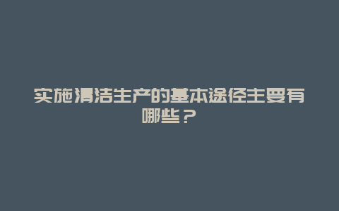 实施清洁生产的基本途径主要有哪些？