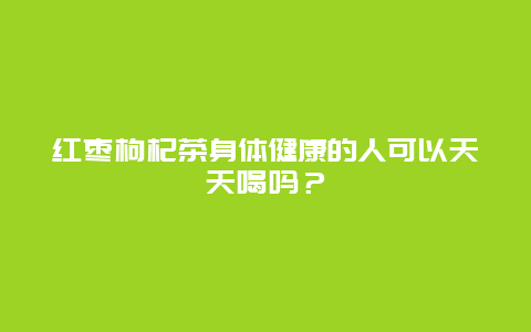 红枣枸杞茶身体健康的人可以天天喝吗？