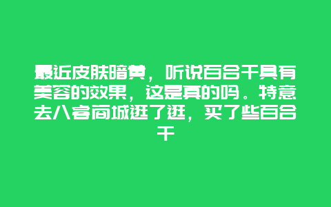 最近皮肤暗黄，听说百合干具有美容的效果，这是真的吗。特意去八睿商城逛了逛，买了些百合干