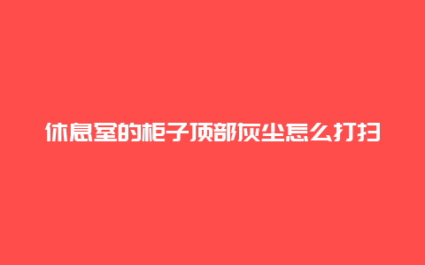 休息室的柜子顶部灰尘怎么打扫_http://www.365jiazheng.com_保洁卫生_第1张