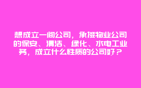 想成立一间公司，承接物业公司的保安、清洁、绿化、水电工业务，成立什么性质的公司好？