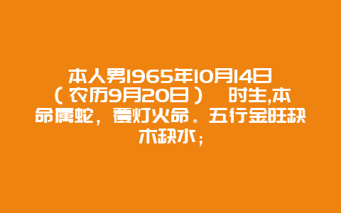 本人男1965年10月14日（农历9月20日）酉时生,本命属蛇，覆灯火命。五行金旺缺木缺水；