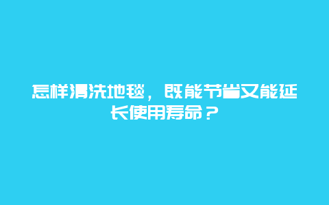 怎样清洗地毯，既能节省又能延长使用寿命？