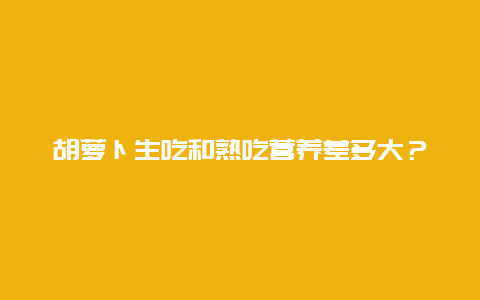 胡萝卜生吃和熟吃营养差多大？