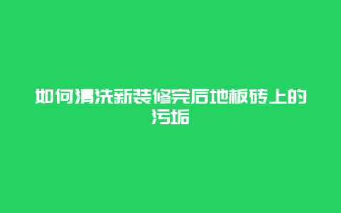 如何清洗新装修完后地板砖上的污垢_http://www.365jiazheng.com_保洁卫生_第1张