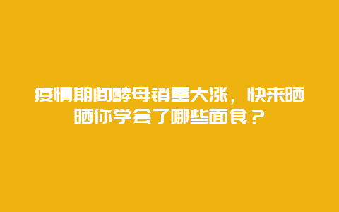 疫情期间酵母销量大涨，快来晒晒你学会了哪些面食？