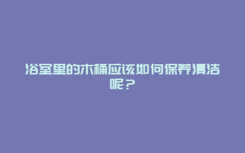 浴室里的木桶应该如何保养清洁呢？