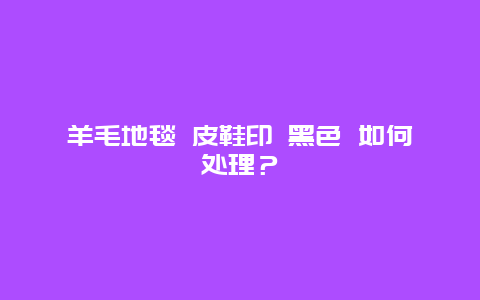 羊毛地毯 皮鞋印 黑色 如何处理？