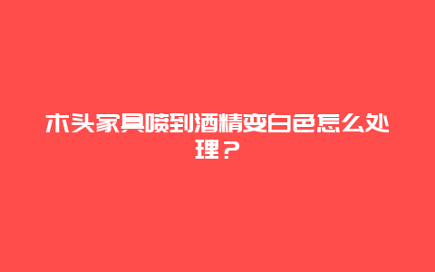 木头家具喷到酒精变白色怎么处理？