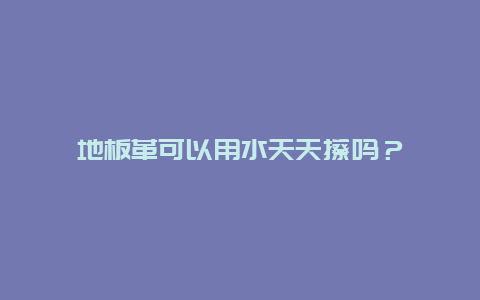 地板革可以用水天天擦吗？