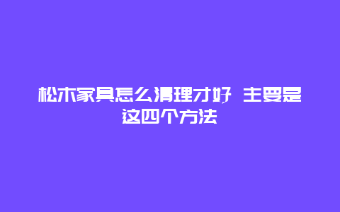 松木家具怎么清理才好 主要是这四个方法_http://www.365jiazheng.com_保洁卫生_第1张