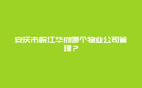 安庆市皖江华府哪个物业公司管理？