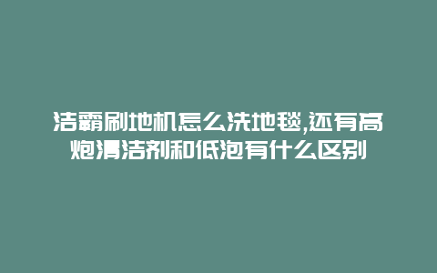 洁霸刷地机怎么洗地毯,还有高炮清洁剂和低泡有什么区别