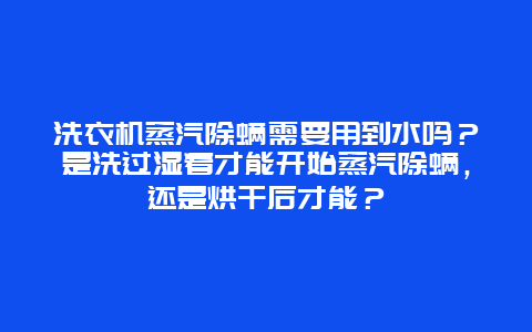 洗衣机蒸汽除螨需要用到水吗？是洗过湿着才能开始蒸汽除螨，还是烘干后才能？