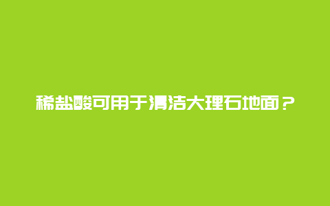 稀盐酸可用于清洁大理石地面？