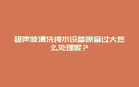 超声波清洗纯水设备噪音过大怎么处理呢？_http://www.365jiazheng.com_保洁卫生_第1张