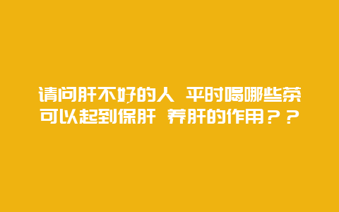 请问肝不好的人 平时喝哪些茶可以起到保肝 养肝的作用？？